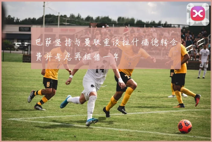 巴萨坚持与曼联重谈拉什福德转会费并考虑再租借一年