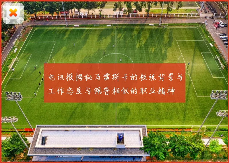 电讯报揭秘马雷斯卡的教练背景与工作态度与佩普相似的职业精神