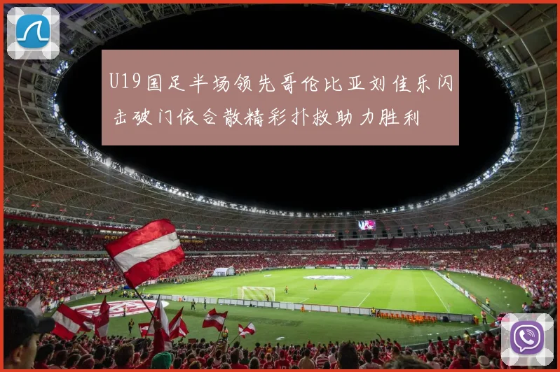 U19国足半场领先哥伦比亚刘佳乐闪击破门依合散精彩扑救助力胜利