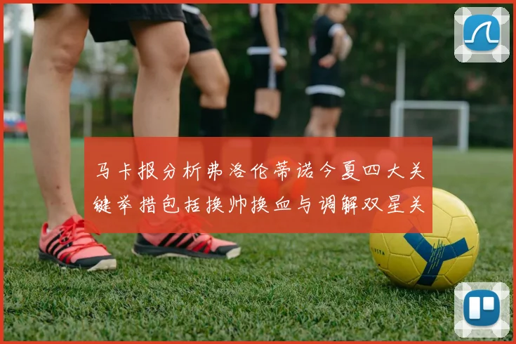 马卡报分析弗洛伦蒂诺今夏四大关键举措包括换帅换血与调解双星关系