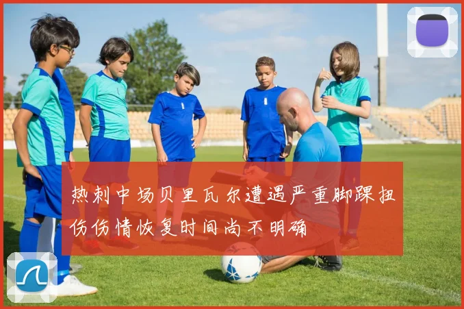热刺中场贝里瓦尔遭遇严重脚踝扭伤伤情恢复时间尚不明确