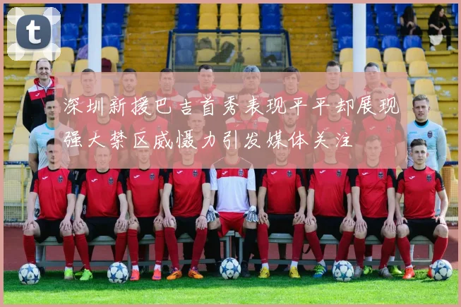 深圳新援巴吉首秀表现平平却展现强大禁区威慑力引发媒体关注