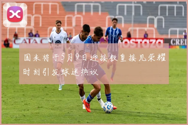 国米将于5月9日迎接教皇接见荣耀时刻引发球迷热议