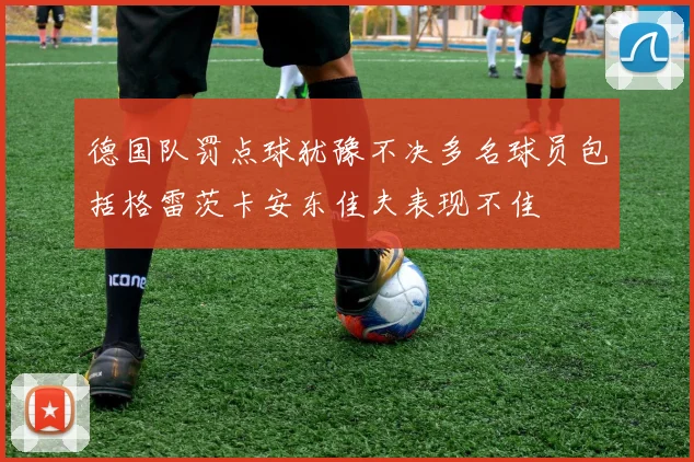 德国队罚点球犹豫不决多名球员包括格雷茨卡安东佳夫表现不佳