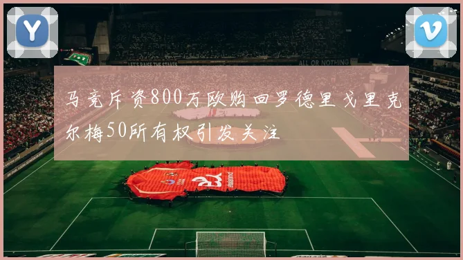 马竞斥资800万欧购回罗德里戈里克尔梅50所有权引发关注