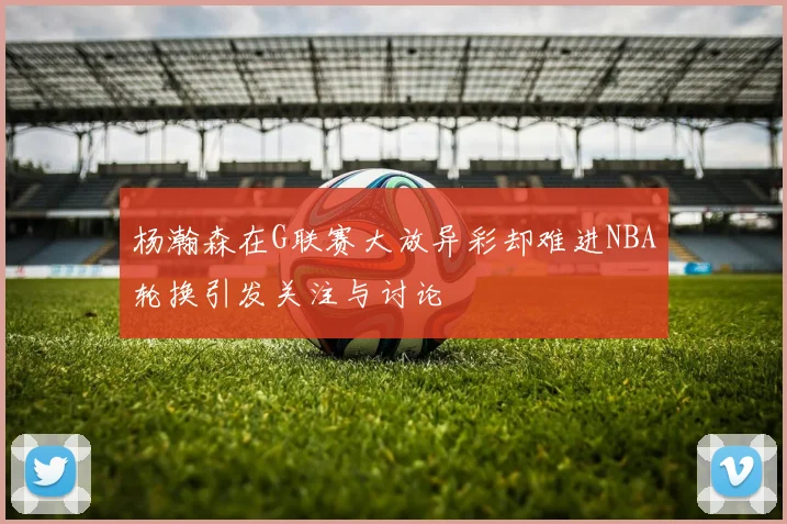杨瀚森在G联赛大放异彩却难进NBA轮换引发关注与讨论