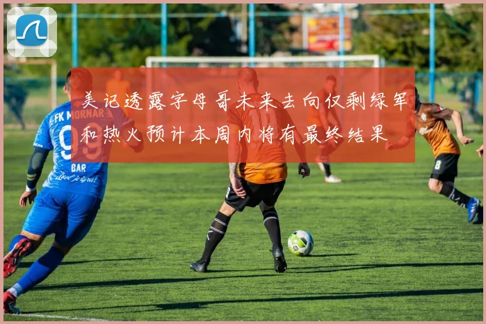 美记透露字母哥未来去向仅剩绿军和热火预计本周内将有最终结果