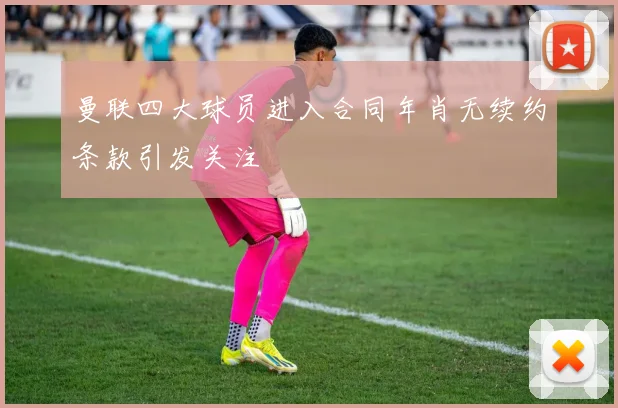 曼联四大球员进入合同年肖无续约条款引发关注