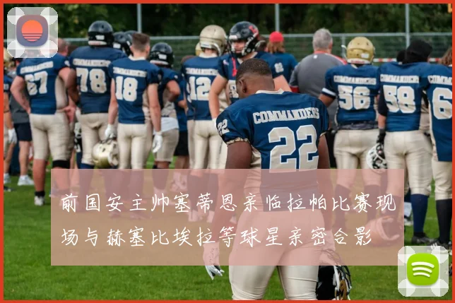前国安主帅塞蒂恩亲临拉帕比赛现场与赫塞比埃拉等球星亲密合影