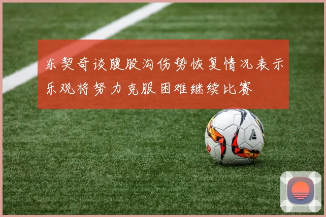 东契奇谈腹股沟伤势恢复情况表示乐观将努力克服困难继续比赛